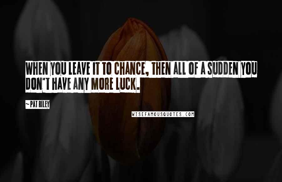 Pat Riley Quotes: When you leave it to chance, then all of a sudden you don't have any more luck.