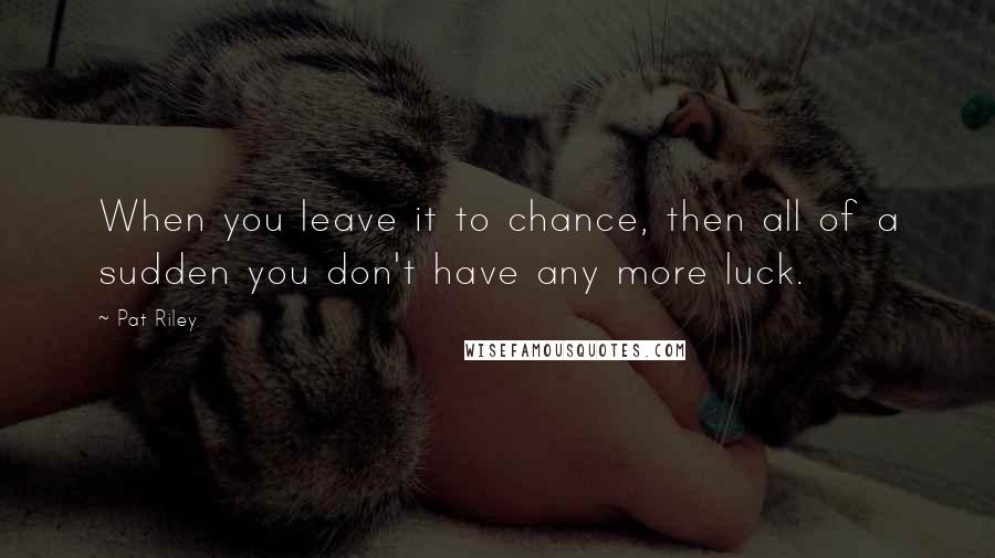 Pat Riley Quotes: When you leave it to chance, then all of a sudden you don't have any more luck.