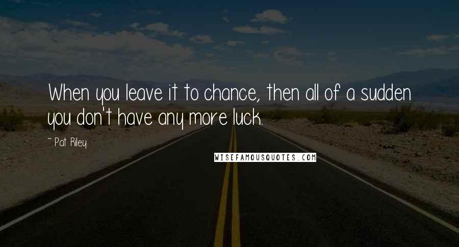 Pat Riley Quotes: When you leave it to chance, then all of a sudden you don't have any more luck.