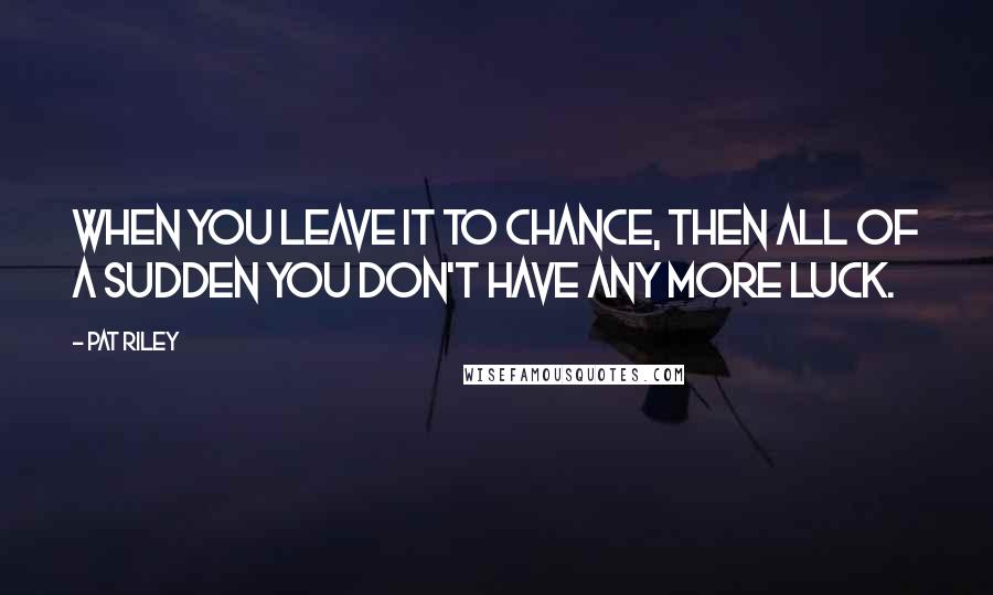 Pat Riley Quotes: When you leave it to chance, then all of a sudden you don't have any more luck.