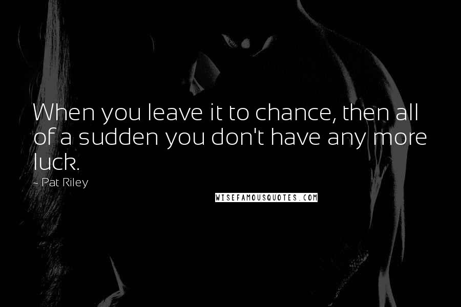 Pat Riley Quotes: When you leave it to chance, then all of a sudden you don't have any more luck.