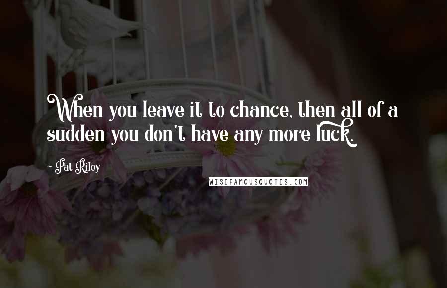 Pat Riley Quotes: When you leave it to chance, then all of a sudden you don't have any more luck.