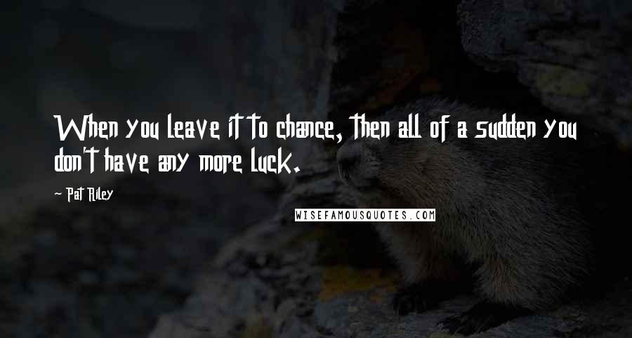 Pat Riley Quotes: When you leave it to chance, then all of a sudden you don't have any more luck.