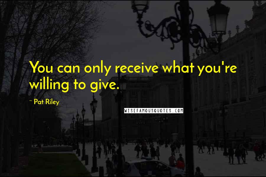 Pat Riley Quotes: You can only receive what you're willing to give.