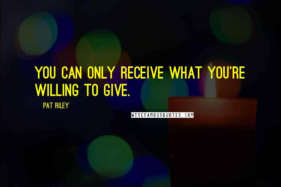 Pat Riley Quotes: You can only receive what you're willing to give.