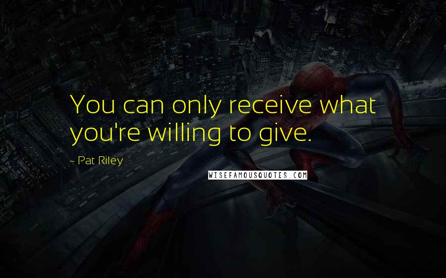 Pat Riley Quotes: You can only receive what you're willing to give.