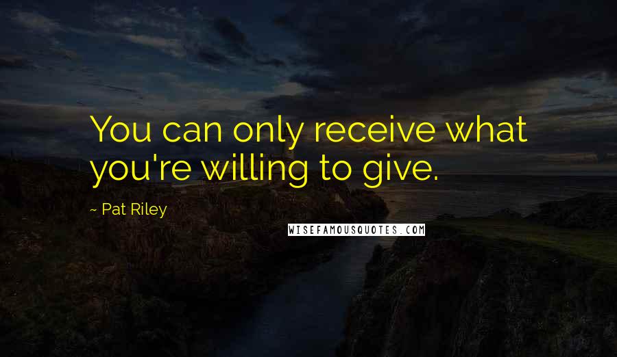 Pat Riley Quotes: You can only receive what you're willing to give.