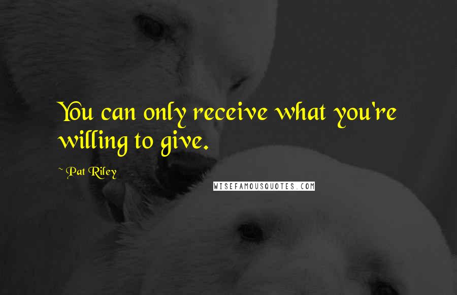 Pat Riley Quotes: You can only receive what you're willing to give.