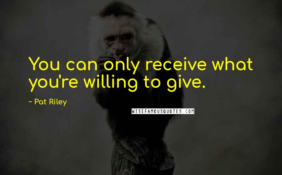 Pat Riley Quotes: You can only receive what you're willing to give.