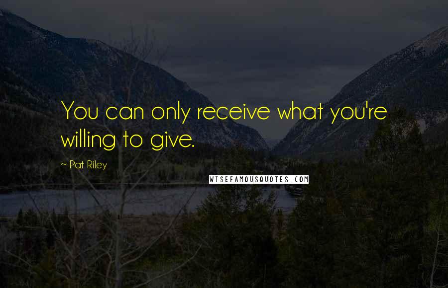 Pat Riley Quotes: You can only receive what you're willing to give.