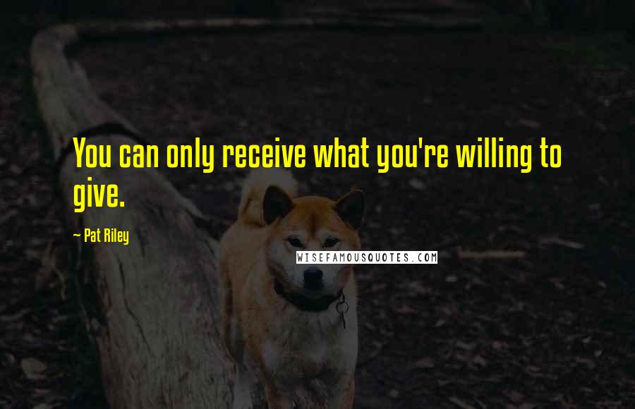 Pat Riley Quotes: You can only receive what you're willing to give.