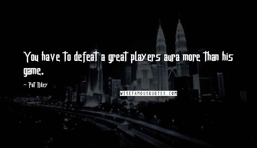 Pat Riley Quotes: You have to defeat a great players aura more than his game.