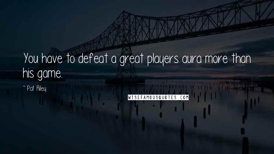 Pat Riley Quotes: You have to defeat a great players aura more than his game.