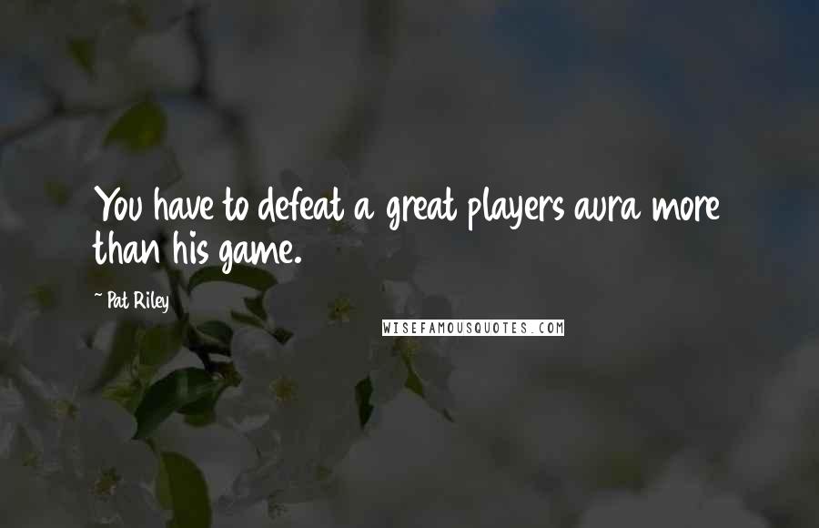 Pat Riley Quotes: You have to defeat a great players aura more than his game.