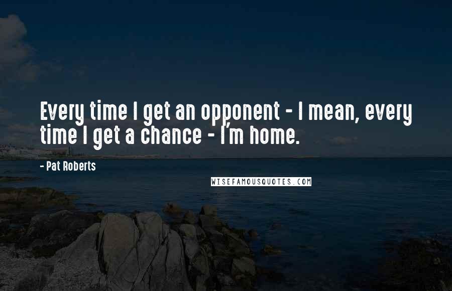 Pat Roberts Quotes: Every time I get an opponent - I mean, every time I get a chance - I'm home.
