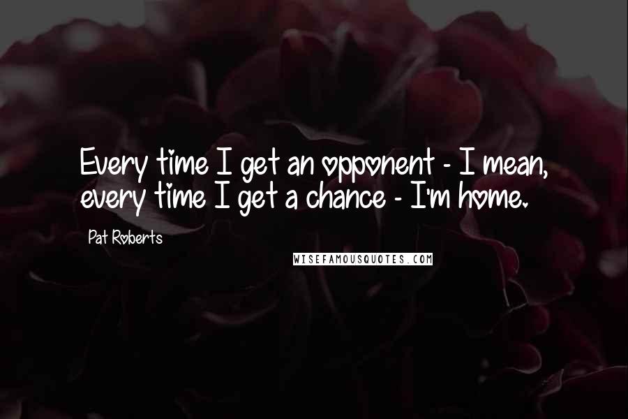 Pat Roberts Quotes: Every time I get an opponent - I mean, every time I get a chance - I'm home.