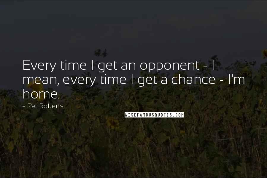 Pat Roberts Quotes: Every time I get an opponent - I mean, every time I get a chance - I'm home.