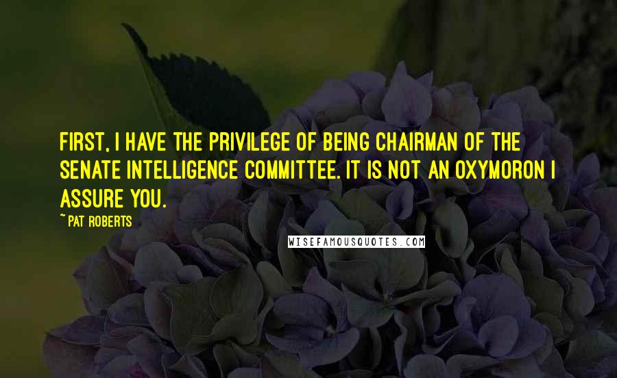Pat Roberts Quotes: First, I have the privilege of being Chairman of the Senate Intelligence Committee. It is not an oxymoron I assure you.