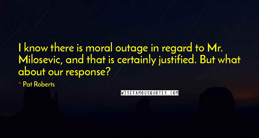 Pat Roberts Quotes: I know there is moral outage in regard to Mr. Milosevic, and that is certainly justified. But what about our response?