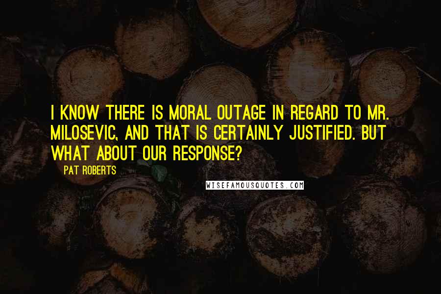 Pat Roberts Quotes: I know there is moral outage in regard to Mr. Milosevic, and that is certainly justified. But what about our response?