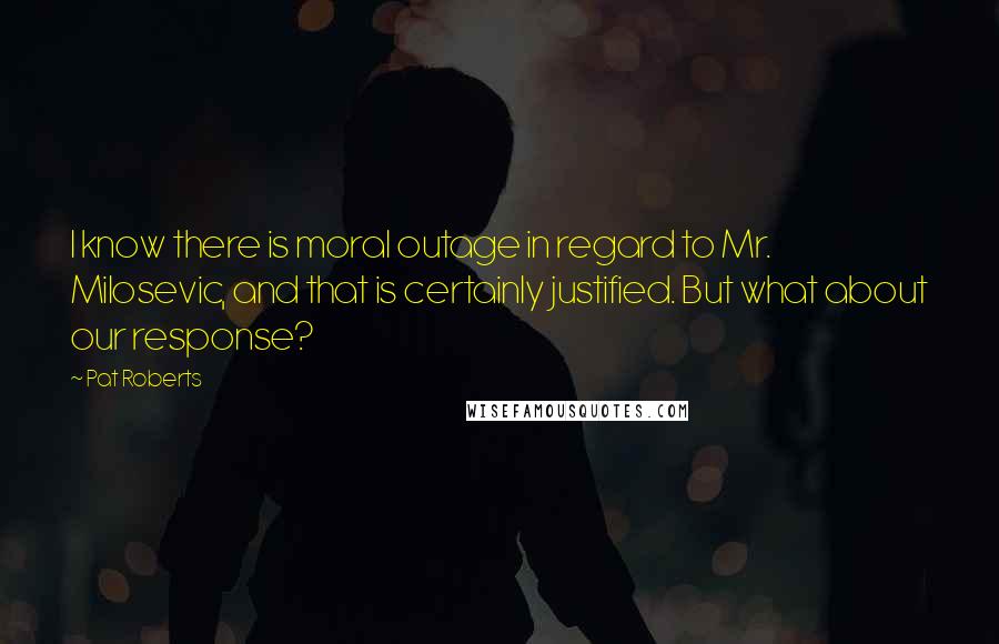 Pat Roberts Quotes: I know there is moral outage in regard to Mr. Milosevic, and that is certainly justified. But what about our response?
