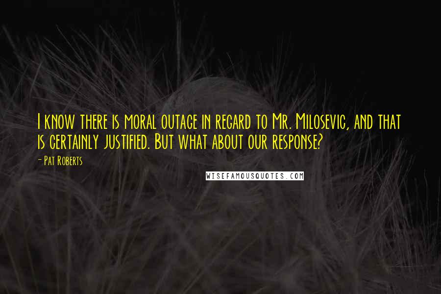 Pat Roberts Quotes: I know there is moral outage in regard to Mr. Milosevic, and that is certainly justified. But what about our response?