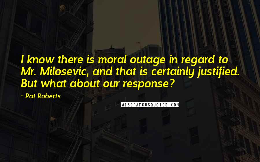 Pat Roberts Quotes: I know there is moral outage in regard to Mr. Milosevic, and that is certainly justified. But what about our response?