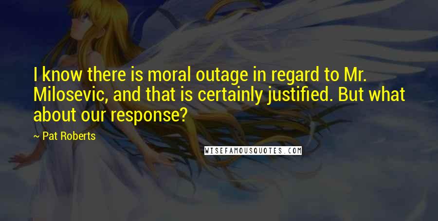 Pat Roberts Quotes: I know there is moral outage in regard to Mr. Milosevic, and that is certainly justified. But what about our response?