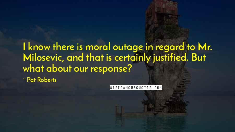 Pat Roberts Quotes: I know there is moral outage in regard to Mr. Milosevic, and that is certainly justified. But what about our response?