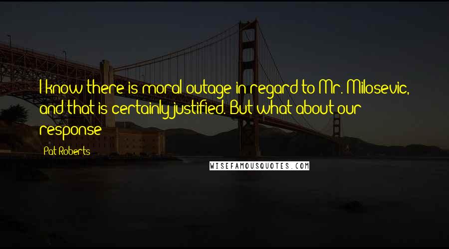 Pat Roberts Quotes: I know there is moral outage in regard to Mr. Milosevic, and that is certainly justified. But what about our response?