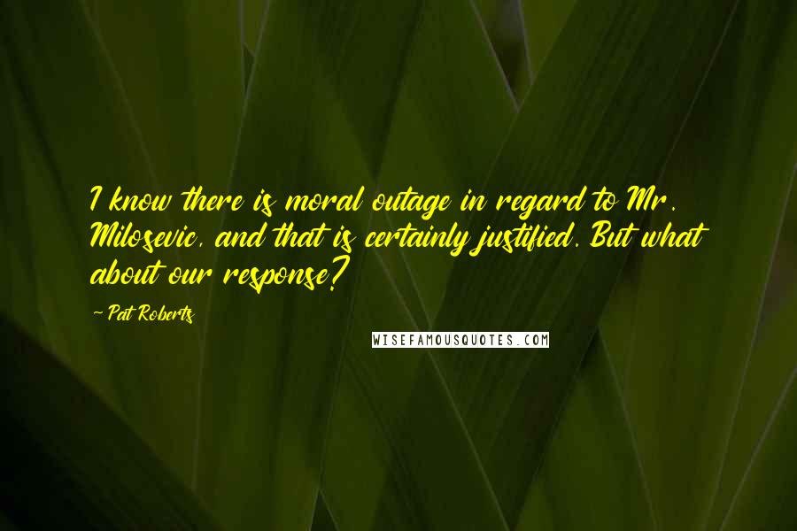 Pat Roberts Quotes: I know there is moral outage in regard to Mr. Milosevic, and that is certainly justified. But what about our response?