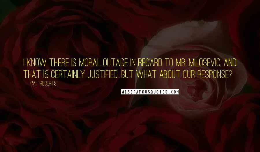 Pat Roberts Quotes: I know there is moral outage in regard to Mr. Milosevic, and that is certainly justified. But what about our response?