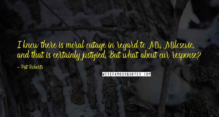 Pat Roberts Quotes: I know there is moral outage in regard to Mr. Milosevic, and that is certainly justified. But what about our response?