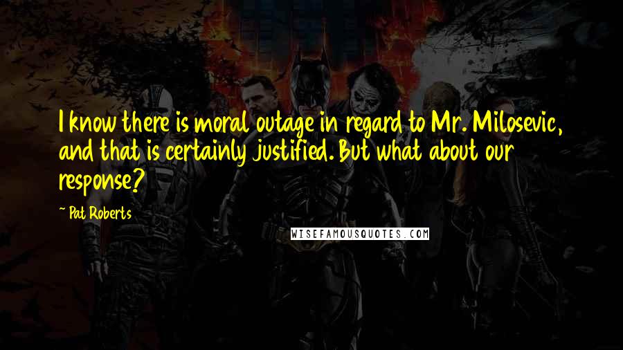 Pat Roberts Quotes: I know there is moral outage in regard to Mr. Milosevic, and that is certainly justified. But what about our response?