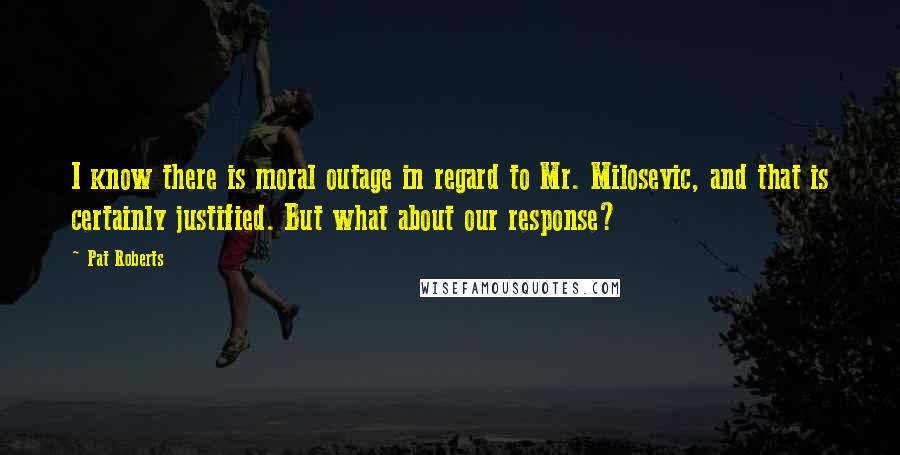 Pat Roberts Quotes: I know there is moral outage in regard to Mr. Milosevic, and that is certainly justified. But what about our response?