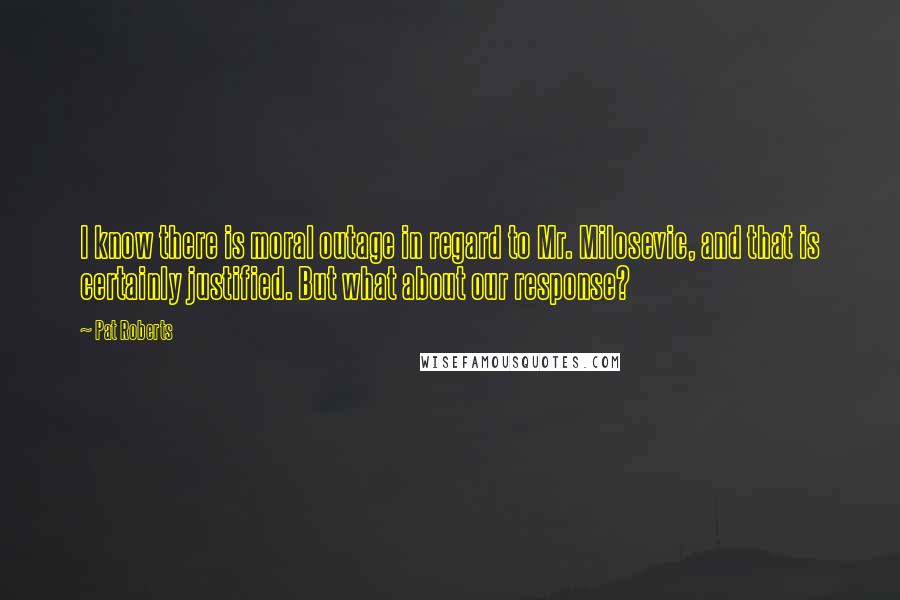 Pat Roberts Quotes: I know there is moral outage in regard to Mr. Milosevic, and that is certainly justified. But what about our response?