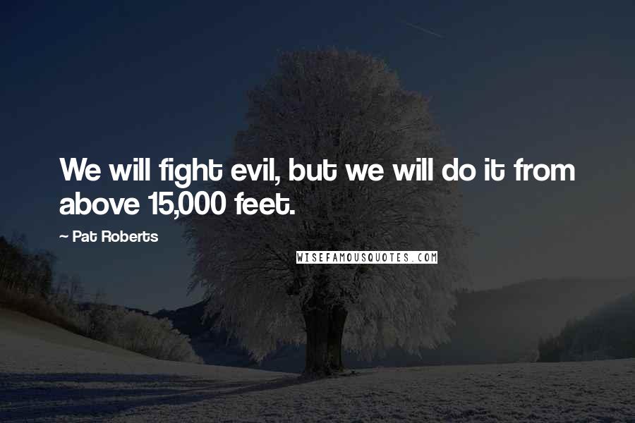 Pat Roberts Quotes: We will fight evil, but we will do it from above 15,000 feet.