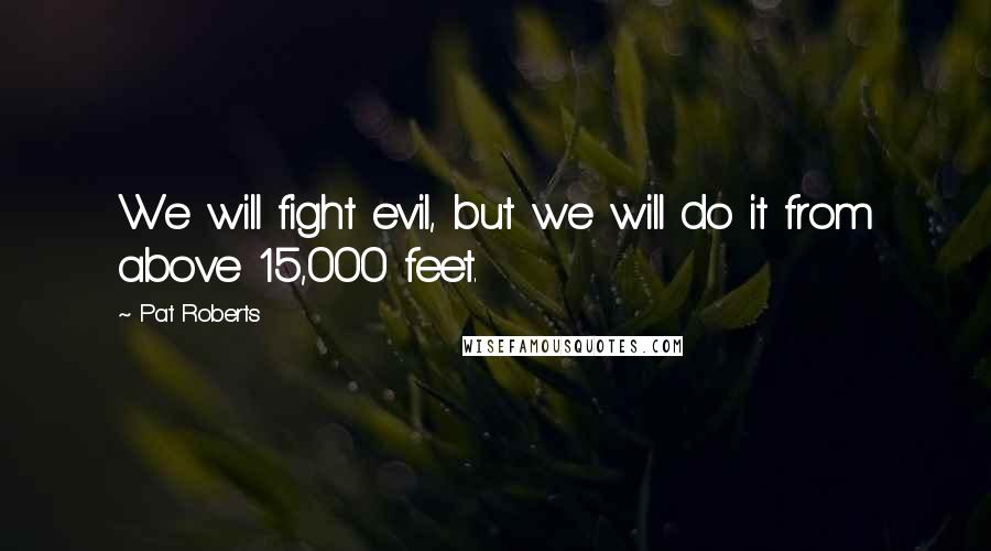Pat Roberts Quotes: We will fight evil, but we will do it from above 15,000 feet.