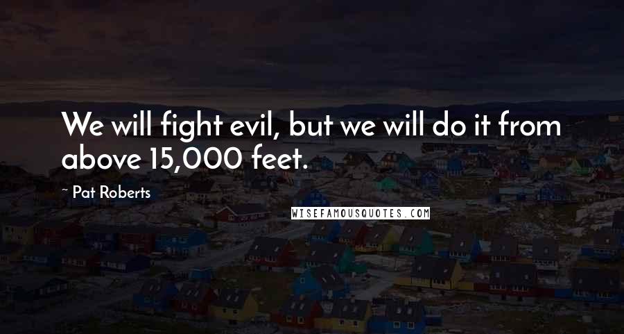 Pat Roberts Quotes: We will fight evil, but we will do it from above 15,000 feet.