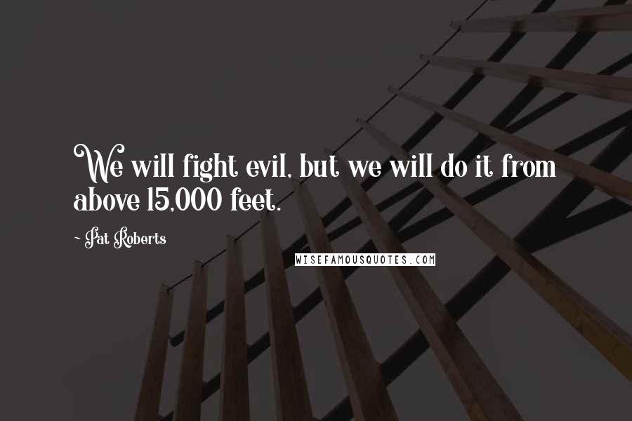 Pat Roberts Quotes: We will fight evil, but we will do it from above 15,000 feet.