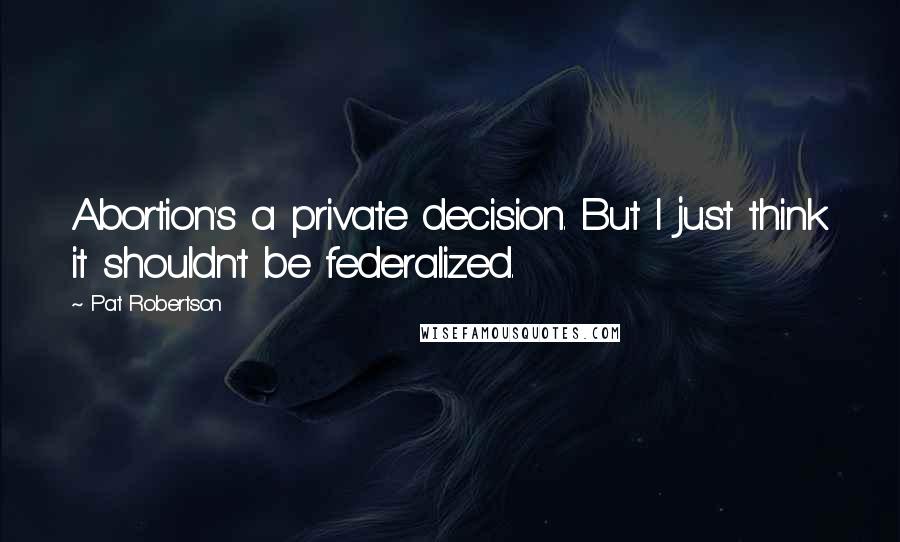 Pat Robertson Quotes: Abortion's a private decision. But I just think it shouldn't be federalized.