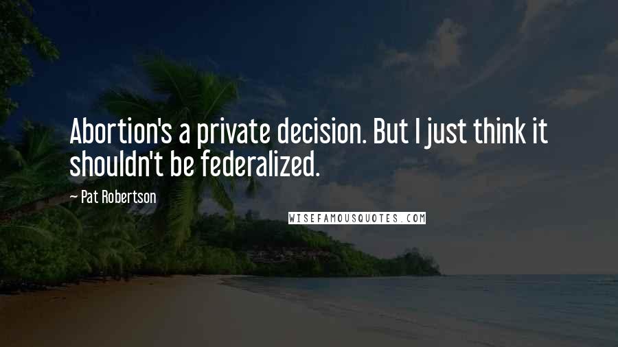Pat Robertson Quotes: Abortion's a private decision. But I just think it shouldn't be federalized.