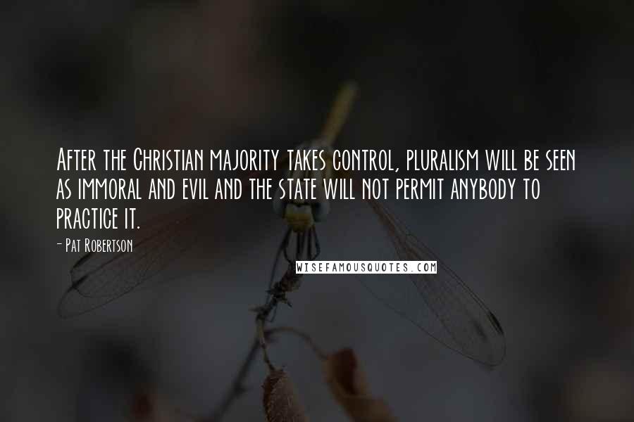 Pat Robertson Quotes: After the Christian majority takes control, pluralism will be seen as immoral and evil and the state will not permit anybody to practice it.