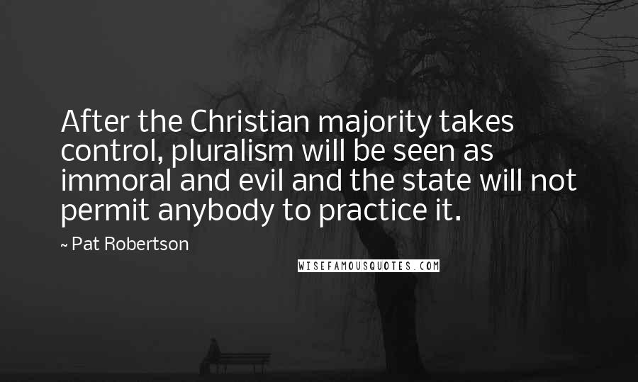 Pat Robertson Quotes: After the Christian majority takes control, pluralism will be seen as immoral and evil and the state will not permit anybody to practice it.