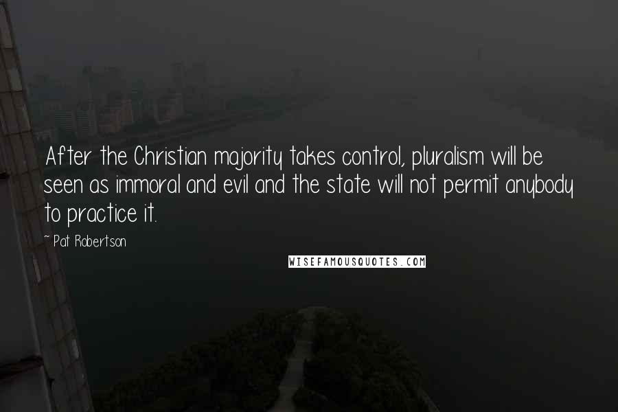 Pat Robertson Quotes: After the Christian majority takes control, pluralism will be seen as immoral and evil and the state will not permit anybody to practice it.