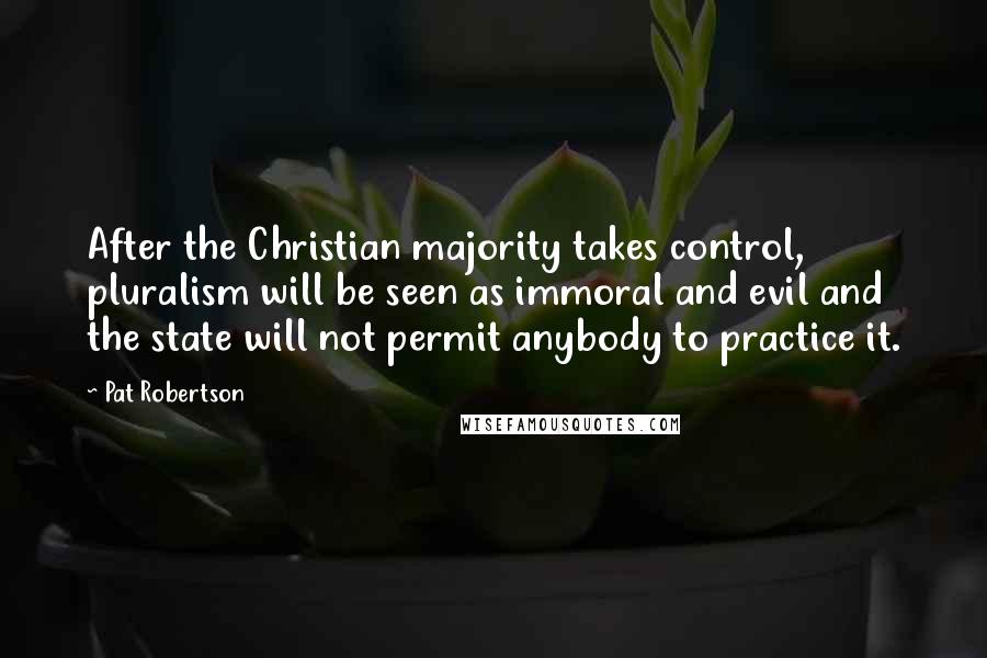 Pat Robertson Quotes: After the Christian majority takes control, pluralism will be seen as immoral and evil and the state will not permit anybody to practice it.