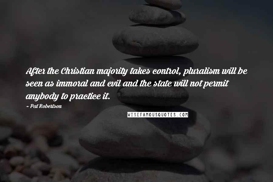 Pat Robertson Quotes: After the Christian majority takes control, pluralism will be seen as immoral and evil and the state will not permit anybody to practice it.