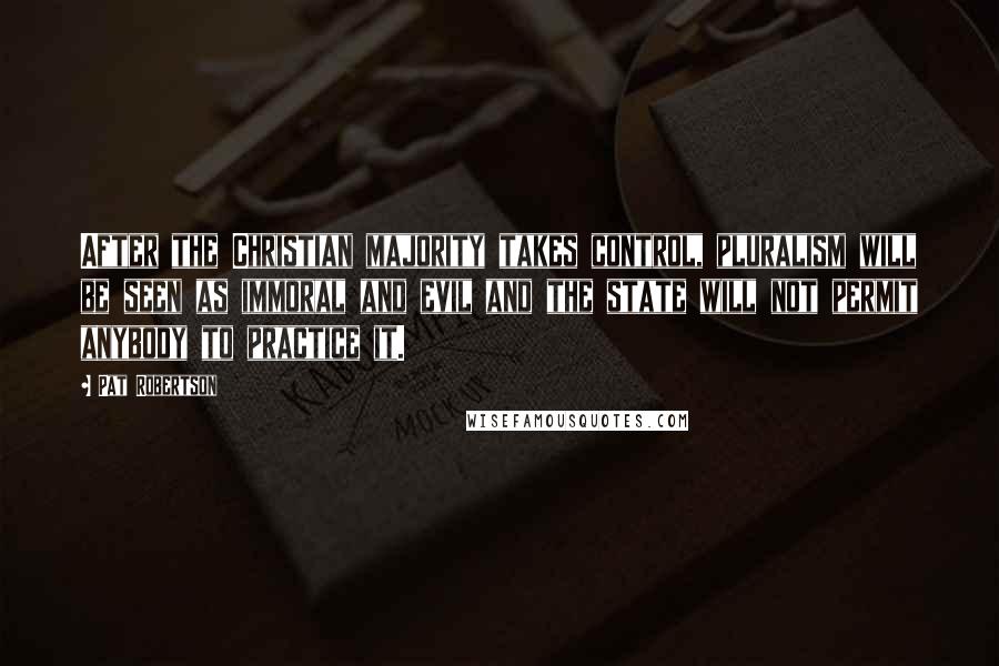 Pat Robertson Quotes: After the Christian majority takes control, pluralism will be seen as immoral and evil and the state will not permit anybody to practice it.