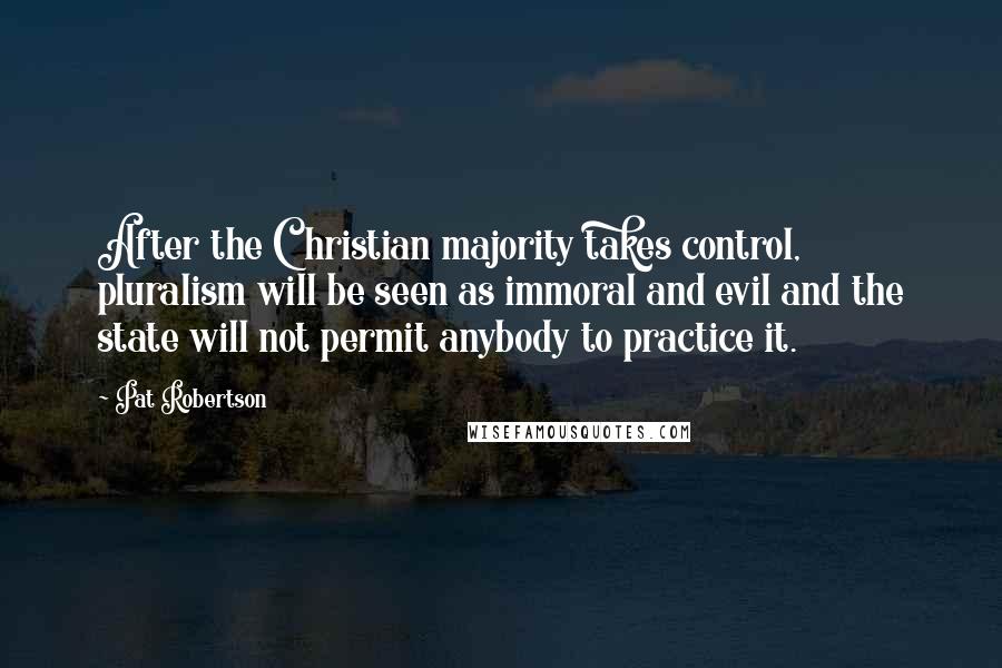 Pat Robertson Quotes: After the Christian majority takes control, pluralism will be seen as immoral and evil and the state will not permit anybody to practice it.