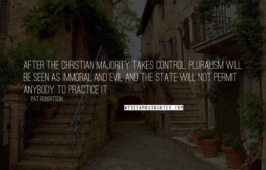 Pat Robertson Quotes: After the Christian majority takes control, pluralism will be seen as immoral and evil and the state will not permit anybody to practice it.